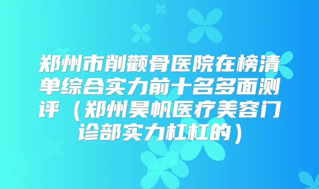 郑州市削颧骨医院在榜清单综合实力前十名多面测评（郑州昊帆医疗美容门诊部实力杠杠的）