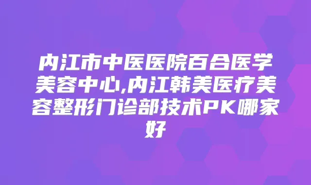 内江市中医医院百合医学美容中心,内江韩美医疗美容整形门诊部技术PK哪家好