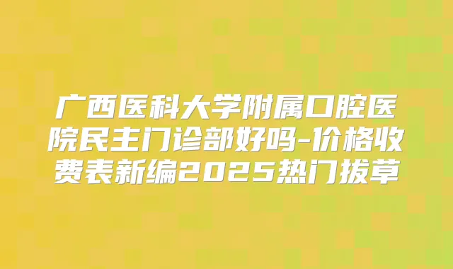广西医科大学附属口腔医院民主门诊部好吗-价格收费表新编2025热门拔草