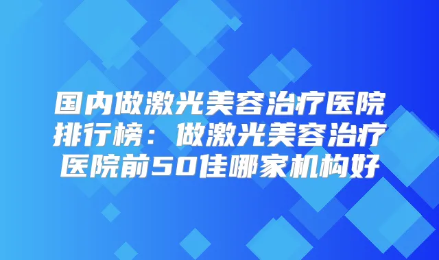 国内做激光美容医院排行榜:做激光美容医院前50佳哪家机构好