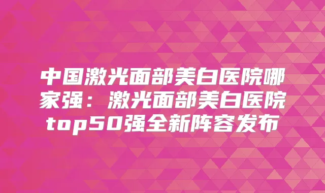 title="中国激光面部美白医院哪家强：激光面部美白医院top50强全新阵容发布"