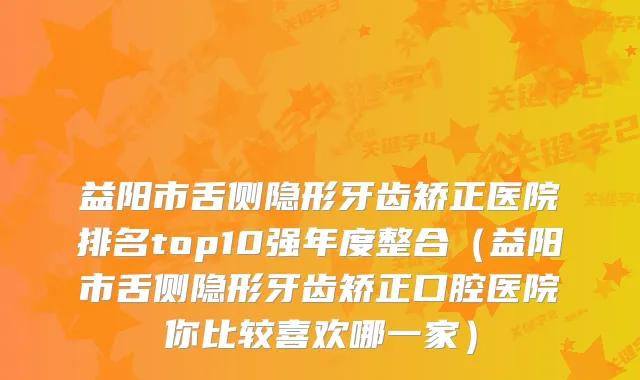 益阳市舌侧隐形牙齿矫正医院排名top10强年度整合(益阳市舌侧隐形牙齿矫正口腔医院你比较喜欢哪一家)
