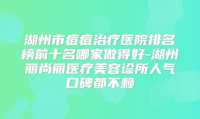 湖州市痘痘医院排名榜前十名哪家做得好-湖州丽尚丽医疗美容诊所人气口碑都不赖