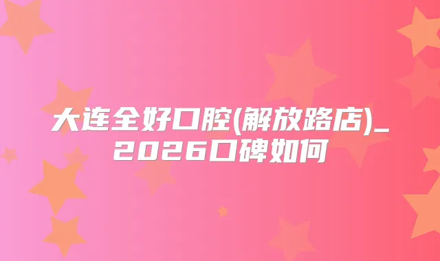 大连全好口腔(解放路店)_2026口碑如何