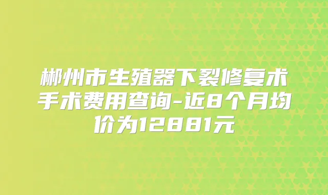 郴州市生殖器下裂修复术手术费用查询-近8个月均价为12881元