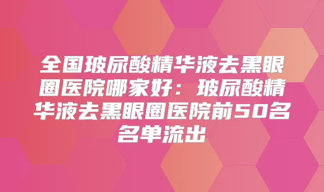 全国玻尿酸精华液去黑眼圈医院哪家好：玻尿酸精华液去黑眼圈医院前50名名单流出