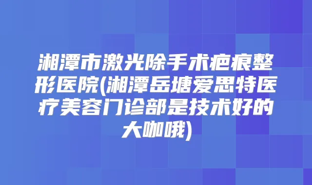湘潭市激光除手术疤痕整形医院(湘潭岳塘爱思特医疗美容门诊部是技术好的大咖哦)
