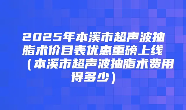 2025年本溪市超声波抽脂术价目表优惠重磅上线（本溪市超声波抽脂术费用得多少）