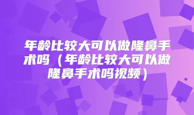 年龄比较大可以做隆鼻手术吗（年龄比较大可以做隆鼻手术吗视频）