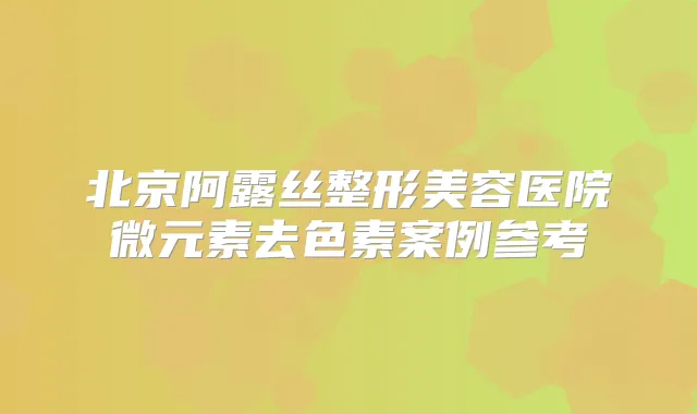 北京阿露丝整形美容医院微元素去色素案例参考