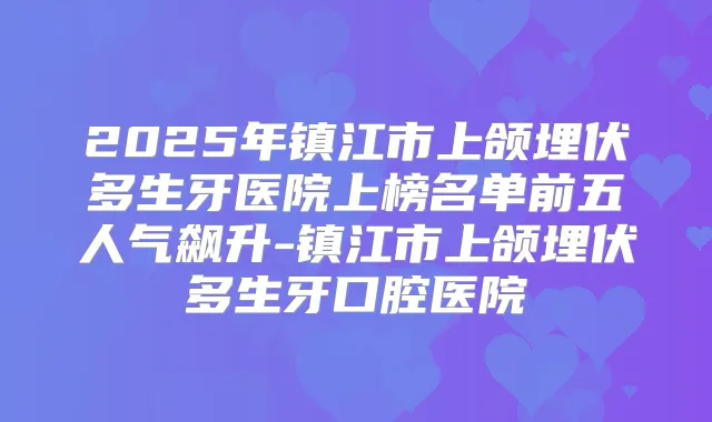 2025年镇江市上颌埋伏多生牙医院上榜名单前五人气飙升-镇江市上颌埋伏多生牙口腔医院