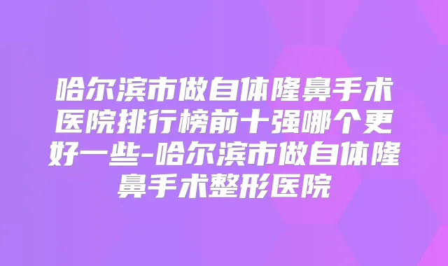 哈尔滨市做自体隆鼻手术医院排行榜前十强哪个更好一些-哈尔滨市做自体隆鼻手术整形医院