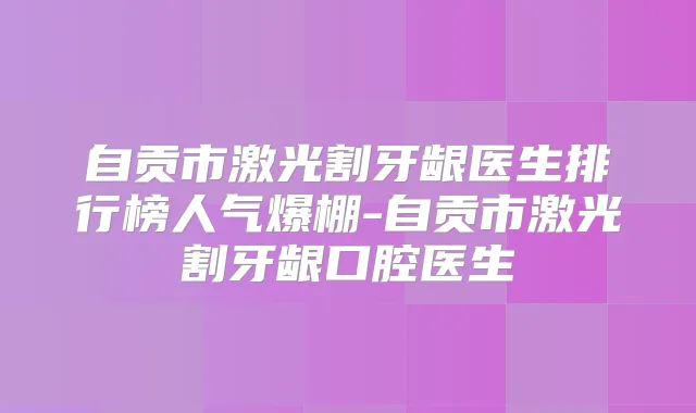 自贡市激光割牙龈医生排行榜人气爆棚-自贡市激光割牙龈口腔医生