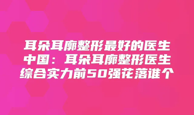 耳朵耳廓整形好的医生中国：耳朵耳廓整形医生综合实力前50强花落谁个