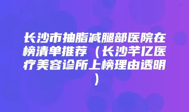 长沙市抽脂减腿部医院在榜清单推荐(长沙芊亿医疗美容诊所上榜理由透明)