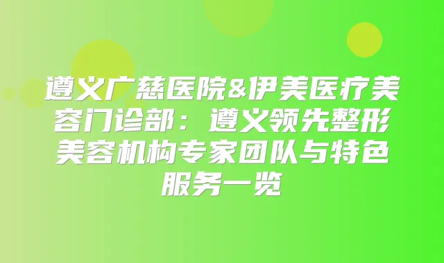 遵义广慈医院&伊美医疗美容门诊部:遵义领先整形美容机构专家团队与特色服务一览