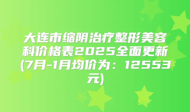 大连市缩阴整形美容科价格表2025全面更新(7月-1月均价为：12553元)