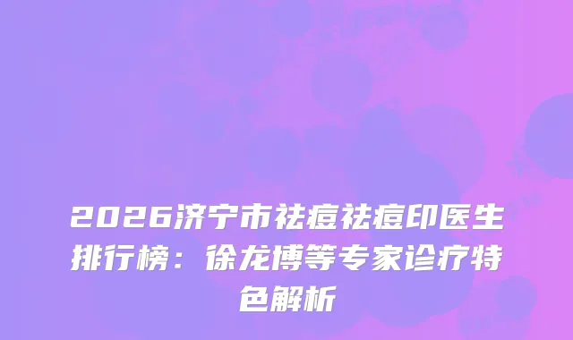 2026济宁市祛痘祛痘印医生排行榜：徐龙博等专家诊疗特色解析