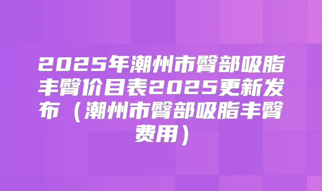 2025年潮州市臀部吸脂丰臀价目表2025更新发布（潮州市臀部吸脂丰臀费用）