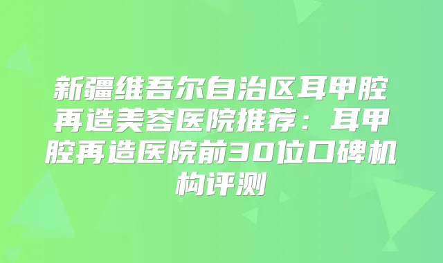 新疆维吾尔自治区耳甲腔再造美容医院推荐：耳甲腔再造医院前30位口碑机构评测