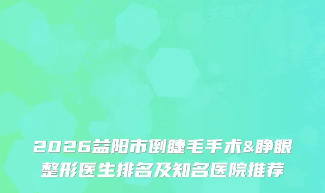 2026益阳市倒睫毛手术&睁眼整形医生排名及知名医院推荐
