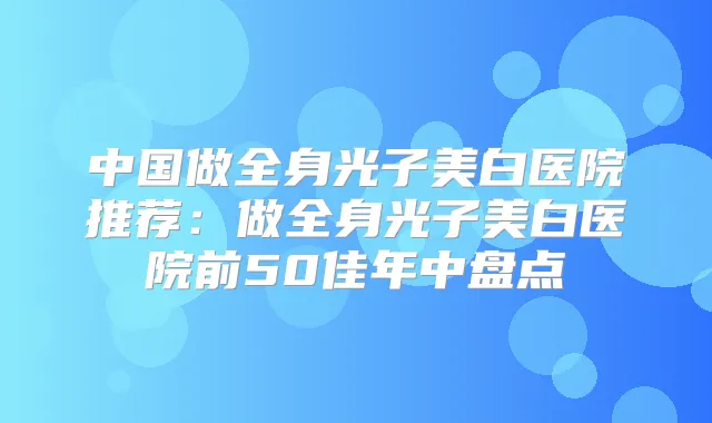 中国做全身光子美白医院推荐:做全身光子美白医院前50佳年中盘点
