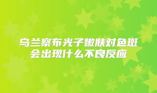 乌兰察布光子嫩肤对色斑会出现什么不良反应