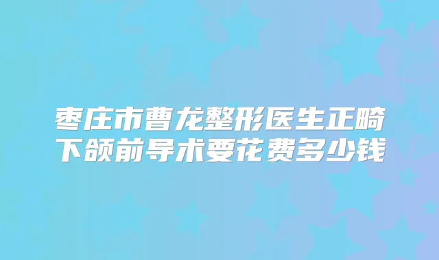枣庄市曹龙整形医生正畸下颌前导术要花费多少钱