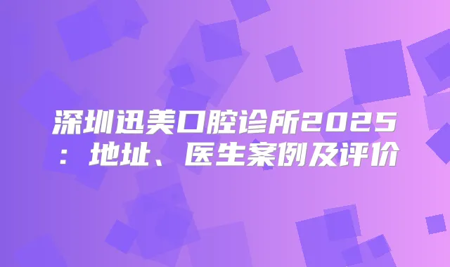 深圳迅美口腔诊所2025：地址、医生案例及评价