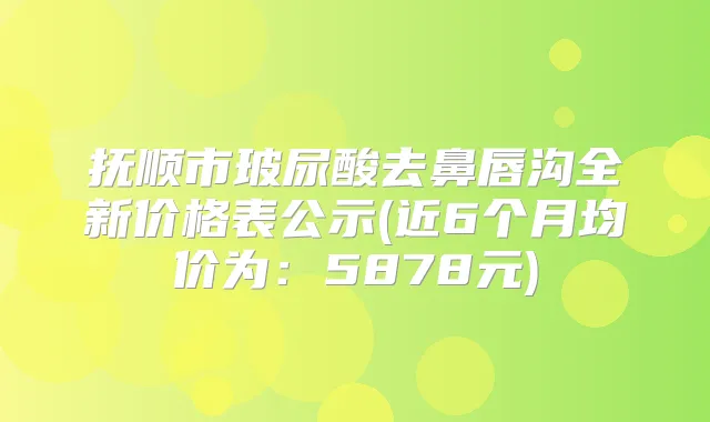 抚顺市玻尿酸去鼻唇沟全新价格表公示(近6个月均价为：5878元)