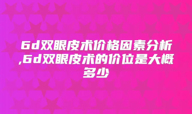 6d双眼皮术价格因素分析,6d双眼皮术的价位是大概多少