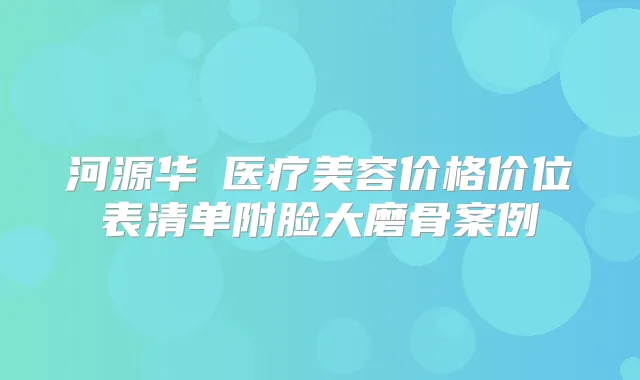 河源华媄医疗美容价格价位表清单附脸大磨骨案例