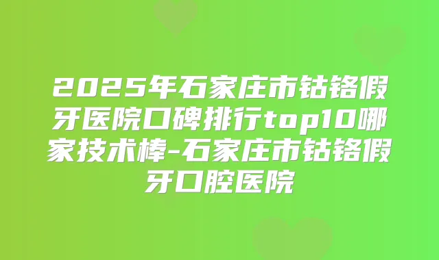 2025年石家庄市钴铬假牙医院口碑排行top10哪家技术棒-石家庄市钴铬假牙口腔医院