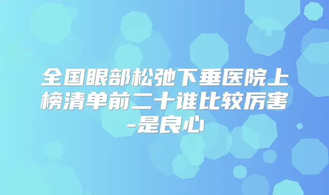 全国眼部松弛下垂医院上榜清单前二十谁比较厉害-是良心