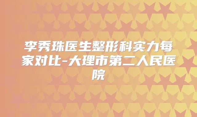 李秀珠医生整形科实力每家对比-大理市第二人民医院