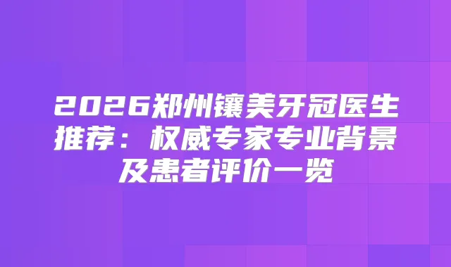 2026郑州镶美牙冠医生推荐：专家专业背景及患者评价一览