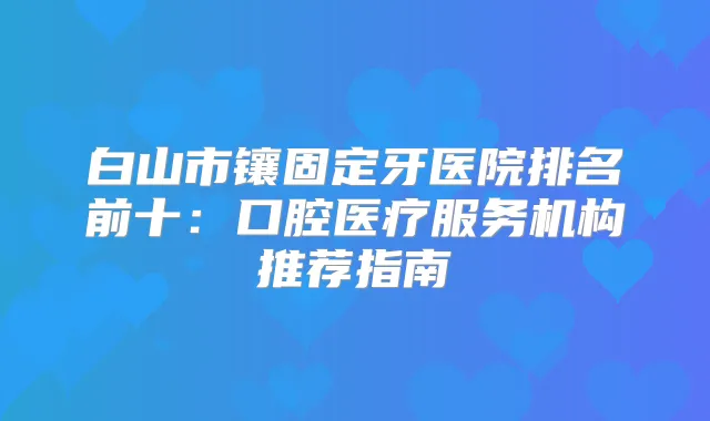白山市镶固定牙医院排名前十：口腔医疗服务机构推荐指南