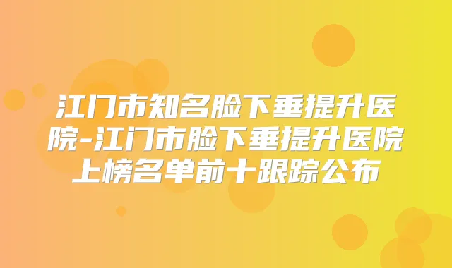 江门市知名脸下垂提升医院-江门市脸下垂提升医院上榜名单前十跟踪公布