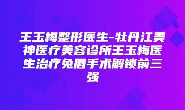 王玉梅整形医生-牡丹江美神医疗美容诊所王玉梅医生兔唇手术解锁前三强