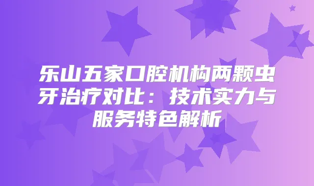 乐山五家口腔机构两颗虫牙对比：技术实力与服务特色解析