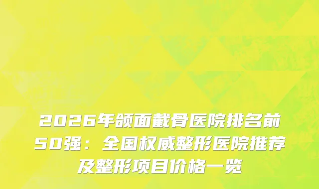2026年颌面截骨医院排名前50强：全国整形医院推荐及整形项目价格一览