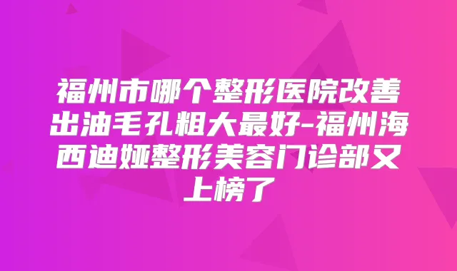 福州市哪个整形医院出油毛孔粗大好-福州海西迪娅整形美容门诊部又上榜了