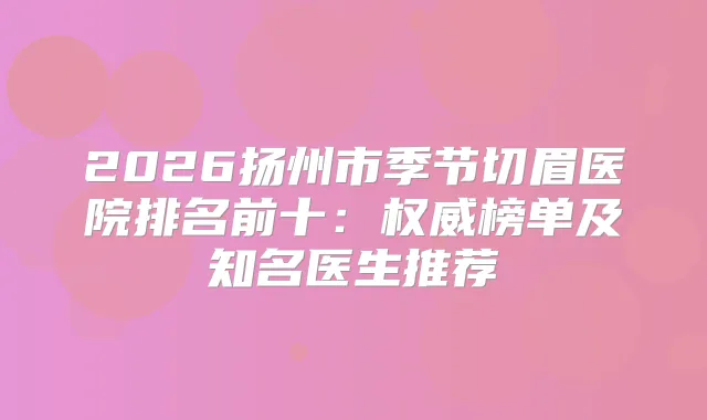 2026扬州市季节切眉医院排名前十:榜单及知名医生推荐