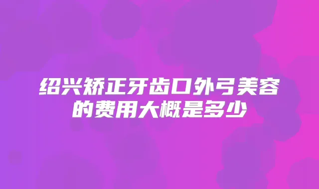 绍兴矫正牙齿口外弓美容的费用大概是多少
