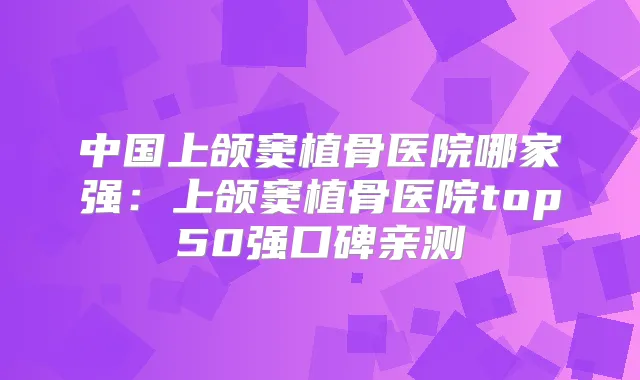 中国上颌窦植骨医院哪家强：上颌窦植骨医院top50强口碑亲测