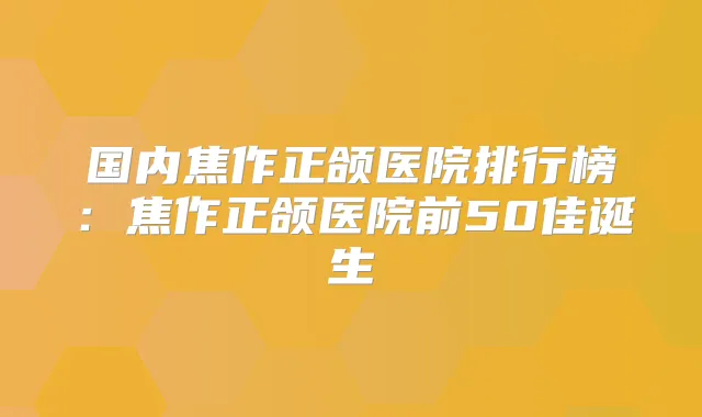 国内焦作正颌医院排行榜:焦作正颌医院前50佳诞生