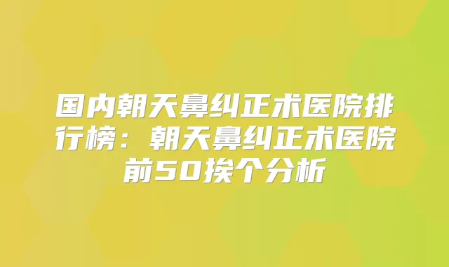 国内朝天鼻纠正术医院排行榜：朝天鼻纠正术医院前50挨个分析