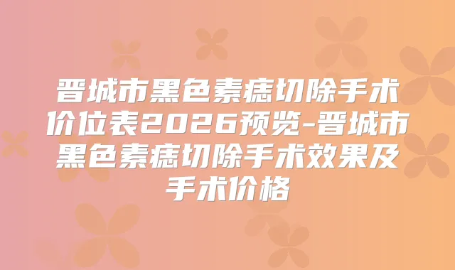 晋城市黑色素痣切除手术价位表2026预览-晋城市黑色素痣切除手术效果及手术价格
