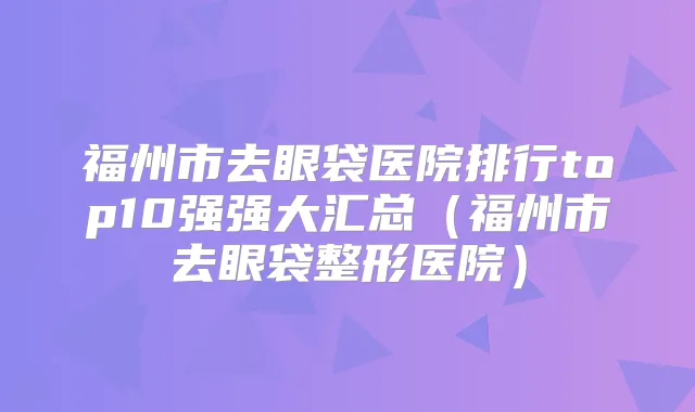 福州市去眼袋医院排行top10强强大汇总（福州市去眼袋整形医院）