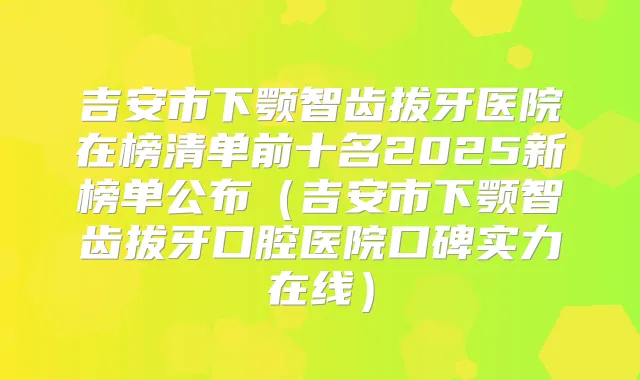 吉安市下颚智齿拔牙医院在榜清单前十名2025新榜单公布（吉安市下颚智齿拔牙口腔医院口碑实力在线）